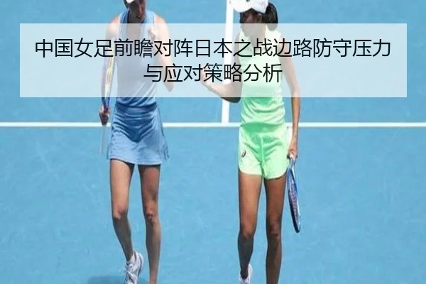 中国女足前瞻对阵日本之战边路防守压力与应对策略分析