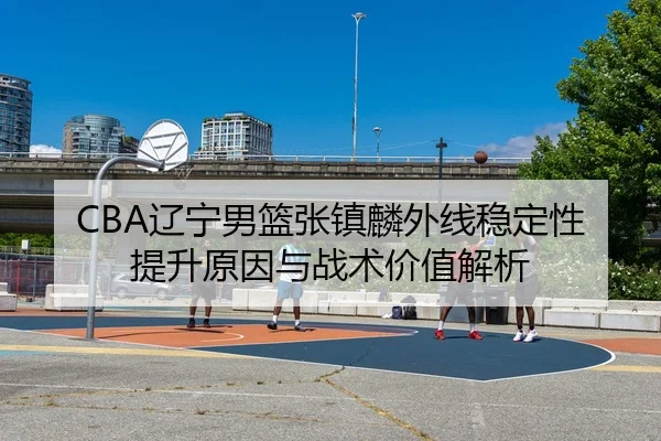 CBA辽宁男篮张镇麟外线稳定性提升原因与战术价值解析