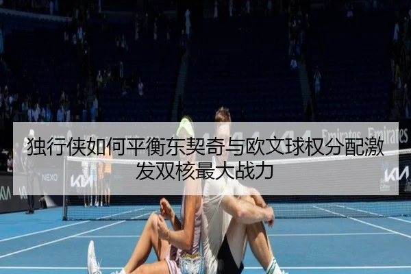 独行侠如何平衡东契奇与欧文球权分配激发双核最大战力