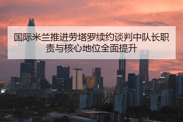 国际米兰推进劳塔罗续约谈判中队长职责与核心地位全面提升