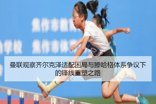 曼联观察齐尔克泽适配困局与滕哈格体系争议下的锋线重塑之路