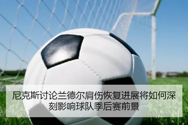 尼克斯讨论兰德尔肩伤恢复进展将如何深刻影响球队季后赛前景