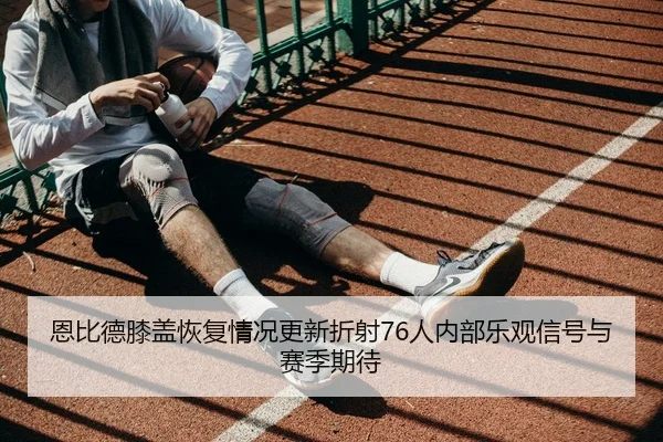恩比德膝盖恢复情况更新折射76人内部乐观信号与赛季期待