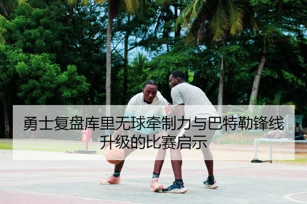 勇士复盘库里无球牵制力与巴特勒锋线升级的比赛启示